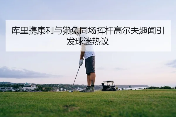 库里携康利与獭兔同场挥杆高尔夫趣闻引发球迷热议（kaiyun）