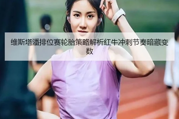 维斯塔潘排位赛轮胎策略解析红牛冲刺节奏暗藏变数（kaiyun）