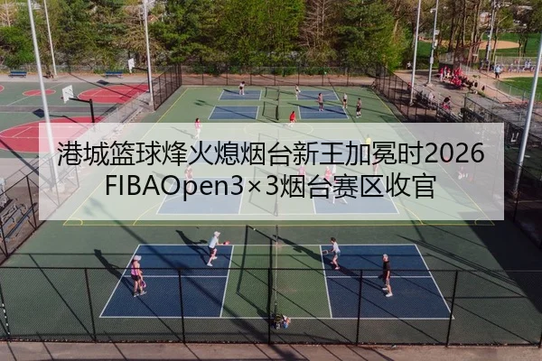 港城篮球烽火熄烟台新王加冕时2026FIBAOpen3×3烟台赛区收官（kaiyun）